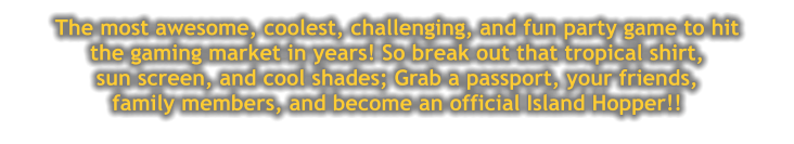 The most awesome, coolest, challenging, and fun party game to hit  the gaming market in years! So break out that tropical shirt,  sun screen, and cool shades; Grab a passport, your friends, family members, and become an official Island Hopper!!
